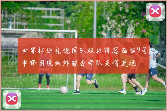 世界杯巡礼德国队双核阵容面临9号中锋困境纳帅能否带队走得更远