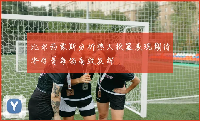比尔西蒙斯分析热火投篮表现期待字母哥每场高效发挥