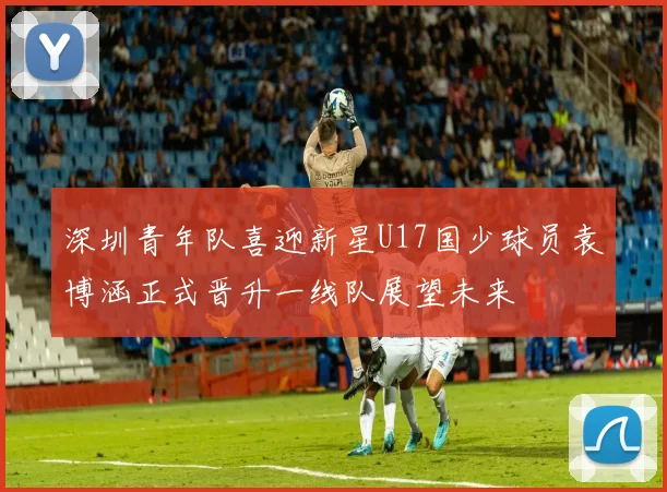 深圳青年队喜迎新星U17国少球员袁博涵正式晋升一线队展望未来