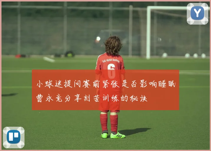 小球迷提问赛前紧张是否影响睡眠曹永竞分享刻苦训练的秘诀