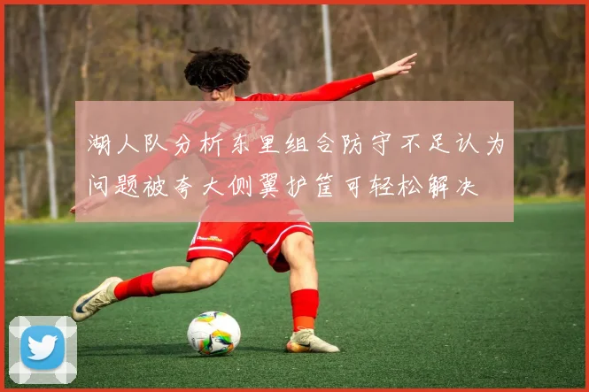 湖人队分析东里组合防守不足认为问题被夸大侧翼护筐可轻松解决
