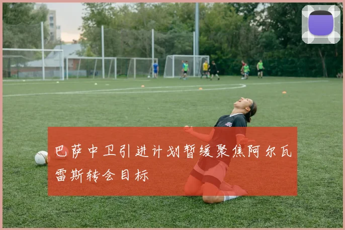 巴萨中卫引进计划暂缓聚焦阿尔瓦雷斯转会目标