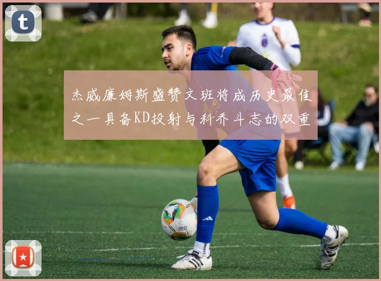 杰威廉姆斯盛赞文班将成历史最佳之一具备KD投射与科乔斗志的双重优势