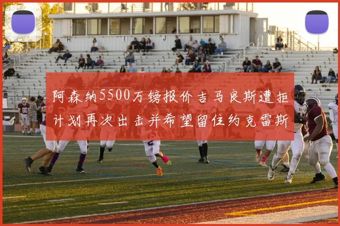 阿森纳5500万镑报价吉马良斯遭拒计划再次出击并希望留住约克雷斯