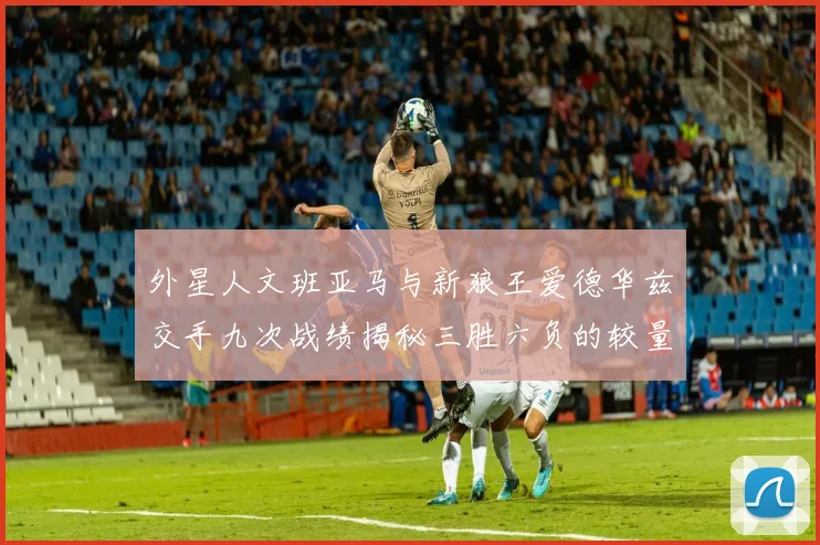 外星人文班亚马与新狼王爱德华兹交手九次战绩揭秘三胜六负的较量分析