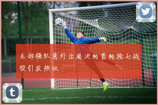 东部强队意外出局次轮首轮抢七战役引发热议