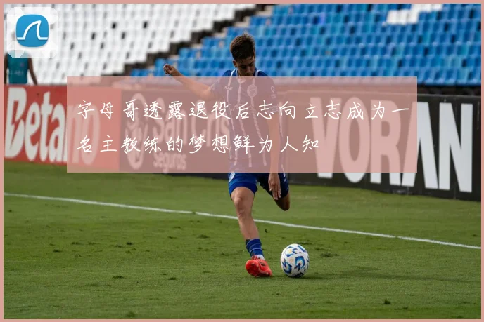 字母哥透露退役后志向立志成为一名主教练的梦想鲜为人知