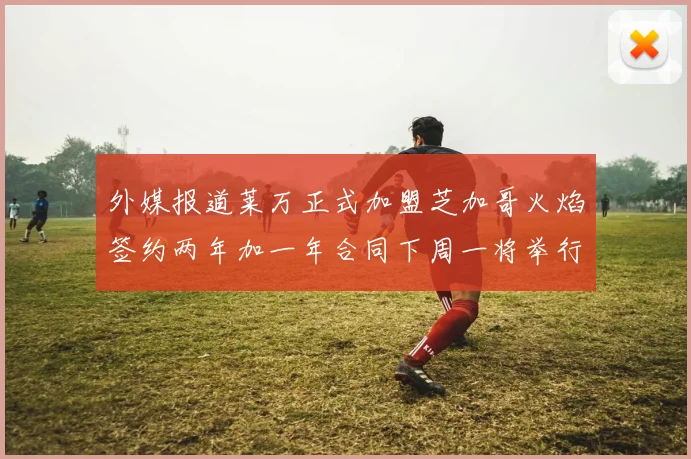 外媒报道莱万正式加盟芝加哥火焰签约两年加一年合同下周一将举行亮相仪式