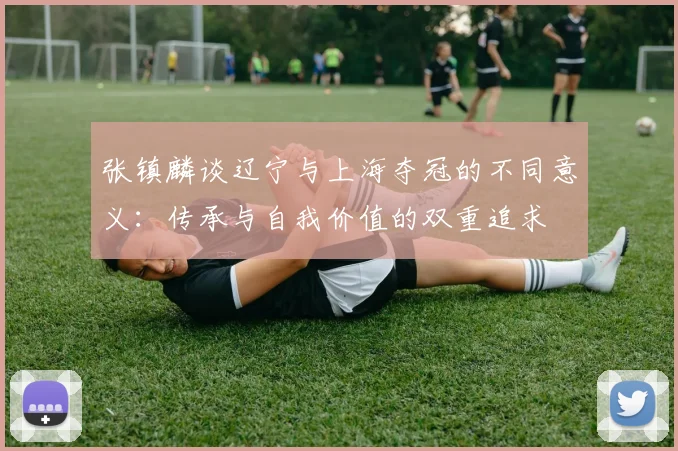 张镇麟谈辽宁与上海夺冠的不同意义：传承与自我价值的双重追求