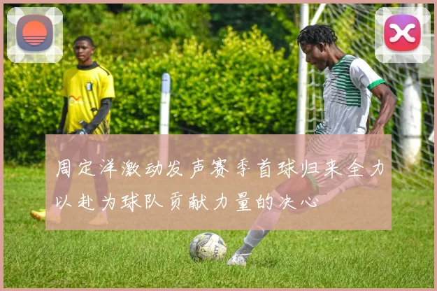 周定洋激动发声赛季首球归来全力以赴为球队贡献力量的决心