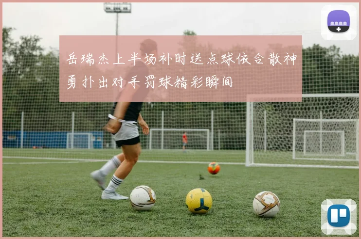 岳瑞杰上半场补时送点球依合散神勇扑出对手罚球精彩瞬间