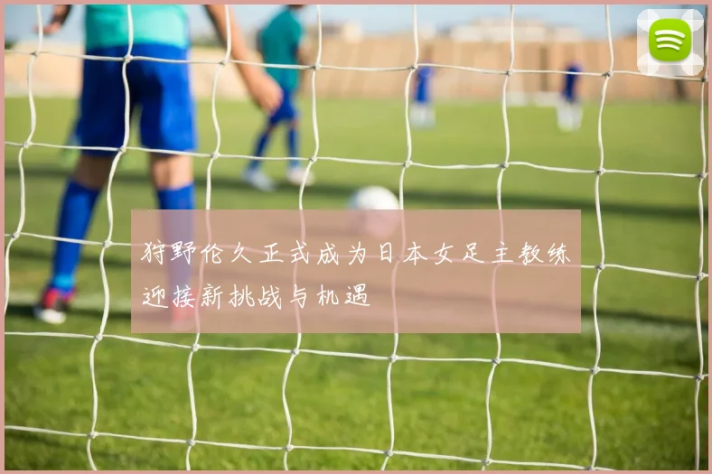 狩野伦久正式成为日本女足主教练迎接新挑战与机遇