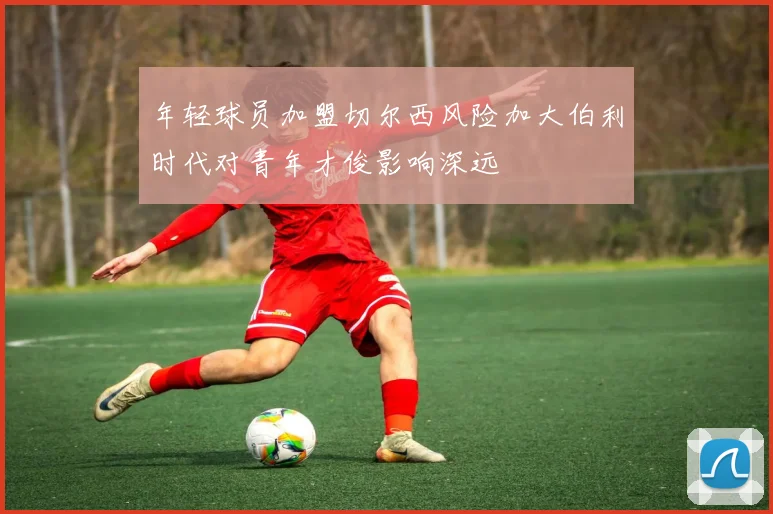 年轻球员加盟切尔西风险加大伯利时代对青年才俊影响深远
