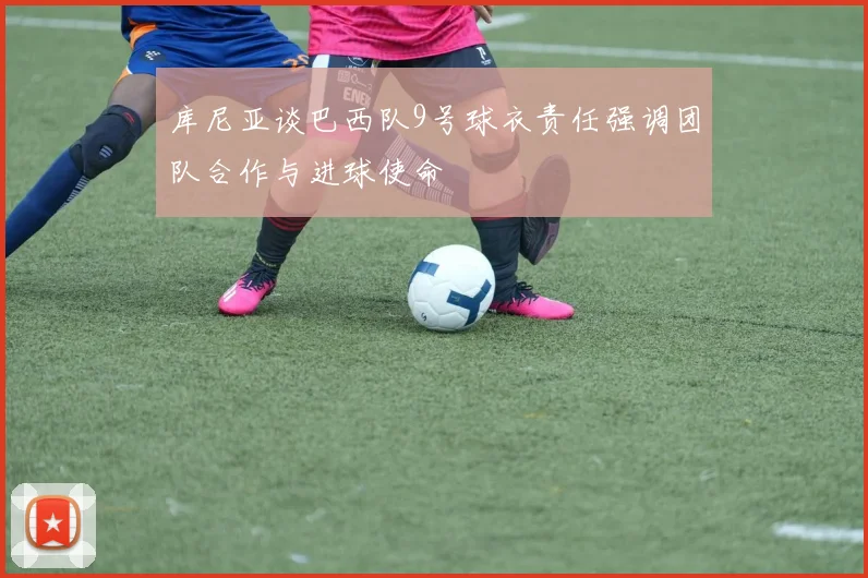 库尼亚谈巴西队9号球衣责任强调团队合作与进球使命