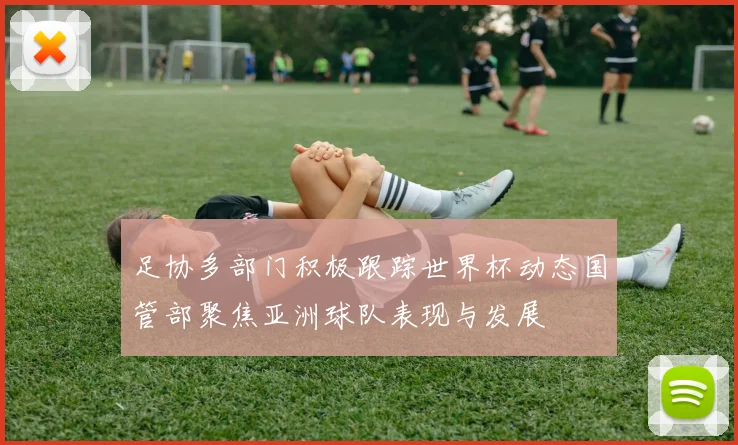 足协多部门积极跟踪世界杯动态国管部聚焦亚洲球队表现与发展