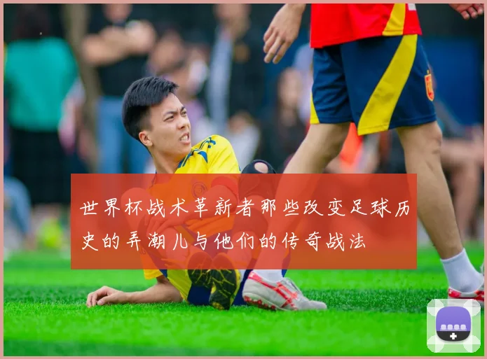 世界杯战术革新者那些改变足球历史的弄潮儿与他们的传奇战法