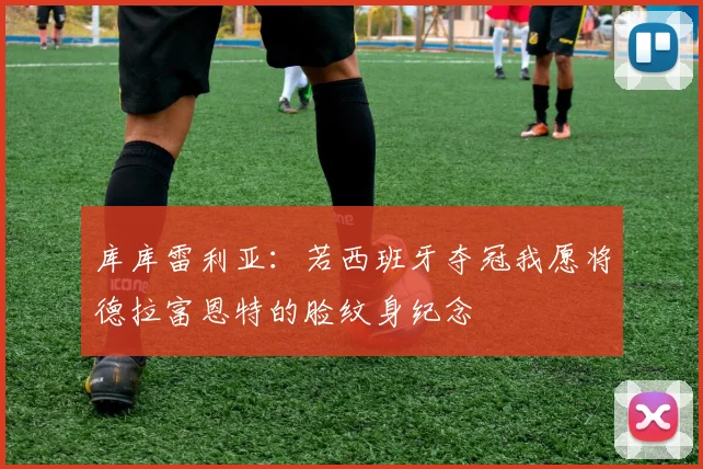 库库雷利亚：若西班牙夺冠我愿将德拉富恩特的脸纹身纪念
