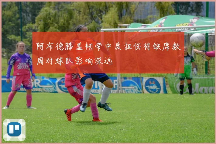 阿布德膝盖韧带中度扭伤将缺席数周对球队影响深远