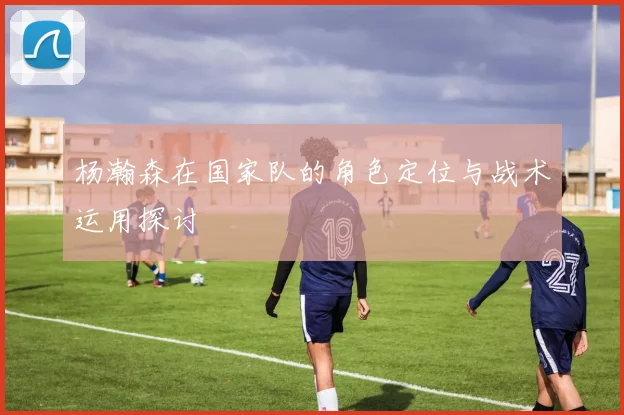 杨瀚森在国家队的角色定位与战术运用探讨