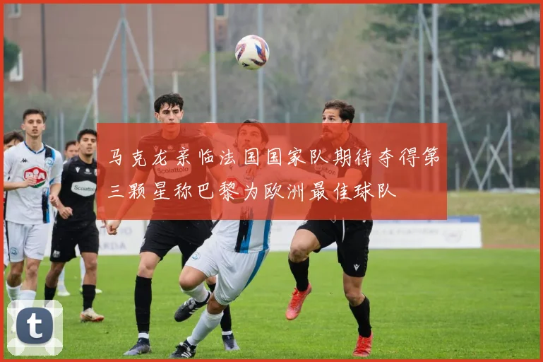 马克龙亲临法国国家队期待夺得第三颗星称巴黎为欧洲最佳球队