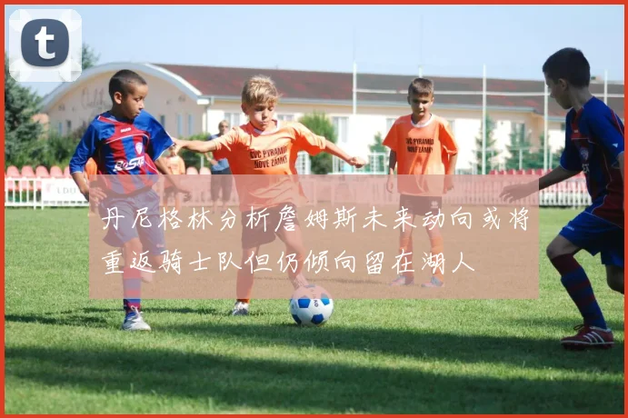 丹尼格林分析詹姆斯未来动向或将重返骑士队但仍倾向留在湖人